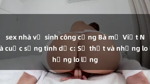 sex nhà vệ sinh công cộng Bà mẹ Việt Nam và cuộc sống tình dục: Sự thật và những lo lắng