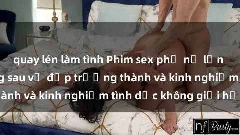 quay lén làm tình Phim sex phụ nữ lớn tuổi: Sức hút đằng sau vẻ đẹp trưởng thành và kinh nghiệm tình dục không giới hạn