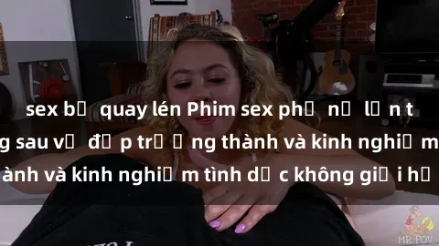 sex bị quay lén Phim sex phụ nữ lớn tuổi: Sức hút đằng sau vẻ đẹp trưởng thành và kinh nghiệm tình dục không giới hạn