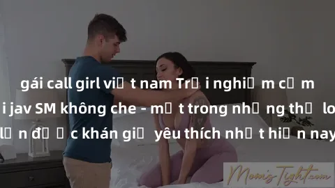 gái call girl việt nam Trải nghiệm cảm xúc thăng hoa với jav SM không che - một trong những thể loại phim người lớn được khán giả yêu thích nhất hiện nay. Đảm bảo đem lại sự hấp dẫn, kích thích tối đa