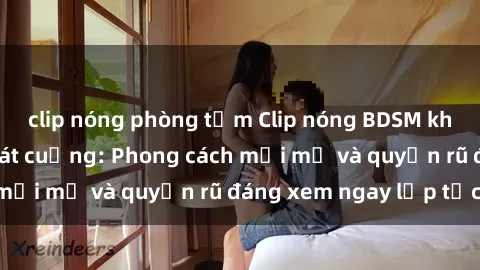 clip nóng phòng tắm Clip nóng BDSM khiến người xem phát cuồng: Phong cách mới mẻ và quyến rũ đáng xem ngay lập tức!