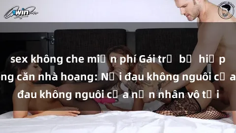 sex không che miễn phí Gái trẻ bị hiếp dâm bạo lực trong căn nhà hoang: Nỗi đau không nguôi của nạn nhân vô tội
