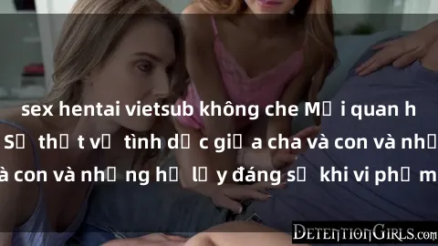 sex hentai vietsub không che Mối quan hệ giữa cha và con: Sự thật về tình dục giữa cha và con và những hệ lụy đáng sợ khi vi phạm luật pháp.