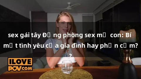 sex gái tây Động phòng sex mẹ con: Bí mật tình yêu của gia đình hay phản cảm?