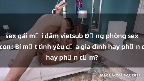 sex gái mại dâm vietsub Động phòng sex mẹ con: Bí mật tình yêu của gia đình hay phản cảm?