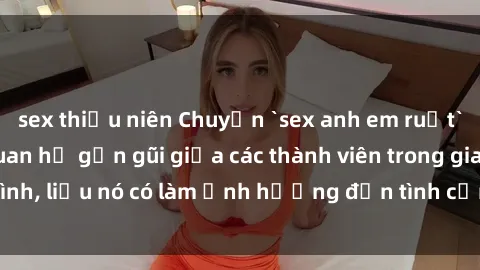 sex thiếu niên Chuyện `sex anh em ruột` - Đề cập đến quan hệ gần gũi giữa các thành viên trong gia đình, liệu nó có làm ảnh hưởng đến tình cảm gia đình hay không?