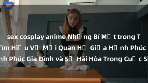 sex cosplay anime Những Bí Mật trong Tình Dục Gia Đình: Tìm Hiểu Về Mối Quan Hệ Giữa Hạnh Phúc Gia Đình và Sự Hài Hòa Trong Cuộc Sống Tình Dục