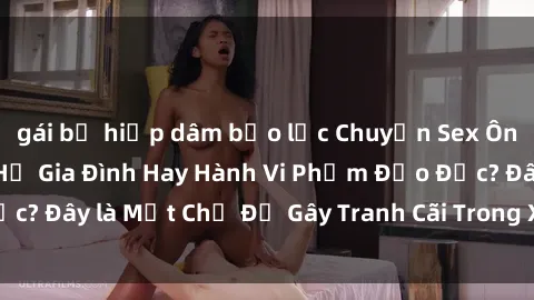 gái bị hiếp dâm bạo lực Chuyện Sex Ông Cháu: Mối Quan Hệ Gia Đình Hay Hành Vi Phạm Đạo Đức? Đây là Một Chủ Đề Gây Tranh Cãi Trong Xã Hội Hiện Nay.