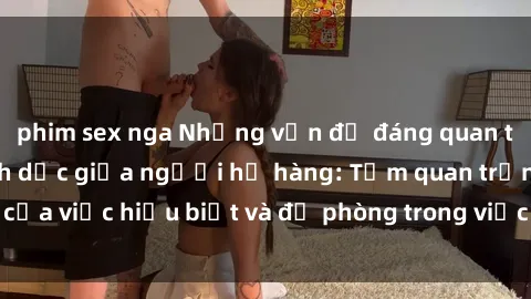 phim sex nga Những vấn đề đáng quan tâm về quan hệ tình dục giữa người họ hàng: Tầm quan trọng của việc hiểu biết và đề phòng trong việc tiếp xúc trong gia đình.