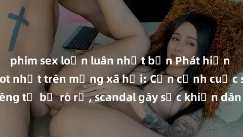 phim sex loạn luân nhật bản Phát hiện clip sex quay lén hot nhất trên mạng xã hội: Cận cảnh cuộc sống riêng tư bị rò rỉ, scandal gây sốc khiến dân mạng không khỏi bàng hoàng