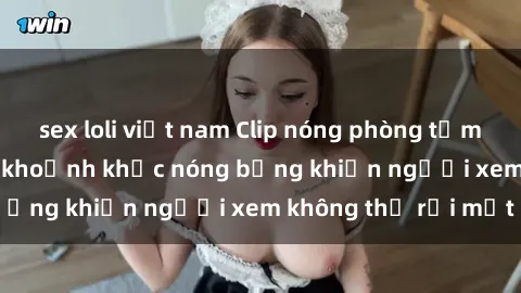 sex loli việt nam Clip nóng phòng tắm gây sốt: Cận cảnh khoảnh khắc nóng bỏng khiến người xem không thể rời mắt