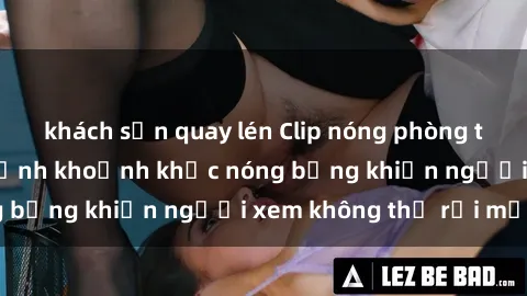 khách sạn quay lén Clip nóng phòng tắm gây sốt: Cận cảnh khoảnh khắc nóng bỏng khiến người xem không thể rời mắt