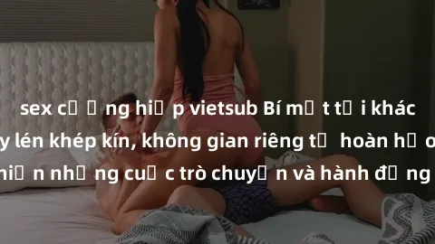 sex cưỡng hiếp vietsub Bí mật tại khách sạn: Phòng quay lén khép kín, không gian riêng tư hoàn hảo để thực hiện những cuộc trò chuyện và hành động không bị người khác phát hiện.