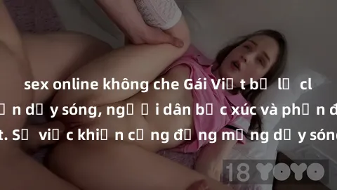 sex online không che Gái Việt bị lộ clip sex khiến dư luận dậy sóng, người dân bức xúc và phản đối gay gắt. Sự việc khiến cộng đồng mạng dậy sóng và yêu cầu xử lý nghiêm ngặt.