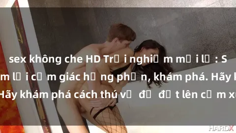 sex không che HD Trải nghiệm mới lạ: Sex trong xe hơi đem lại cảm giác hưng phấn, khám phá. Hãy khám phá cách thú vị để đốt lên cảm xúc trong cuộc tình!