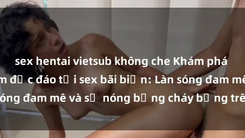 sex hentai vietsub không che Khám phá những trải nghiệm độc đáo tại sex bãi biển: Làn sóng đam mê và sự nóng bỏng cháy bỏng trên cát trắng