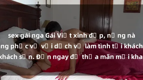 sex gái nga Gái Việt xinh đẹp, nồng nàn tình cảm, sẵn sàng phục vụ với dịch vụ làm tình tại khách sạn. Đến ngay để thỏa mãn mọi khao khát của bạn!