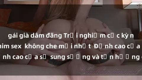 gái già dâm đãng Trải nghiệm cực kỳ nóng bỏng trong phim sex  không che mới nhất  Đỉnh cao của sự sung sướng và tận hưởng chân thật