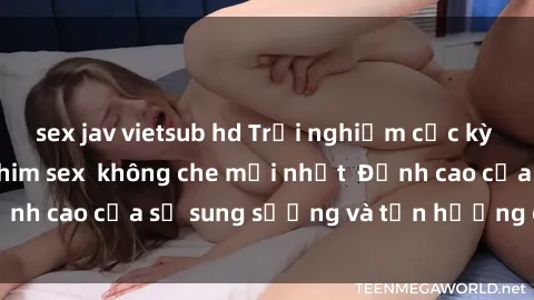 sex jav vietsub hd Trải nghiệm cực kỳ nóng bỏng trong phim sex  không che mới nhất  Đỉnh cao của sự sung sướng và tận hưởng chân thật