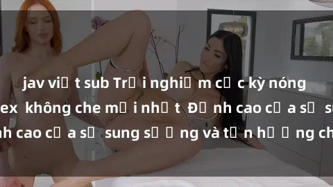 jav việt sub Trải nghiệm cực kỳ nóng bỏng trong phim sex  không che mới nhất  Đỉnh cao của sự sung sướng và tận hưởng chân thật