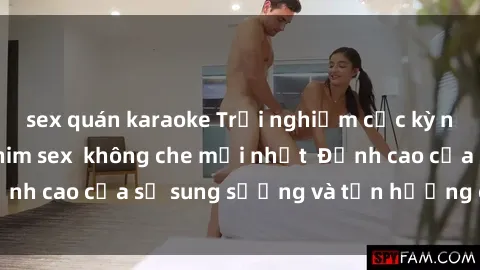 sex quán karaoke Trải nghiệm cực kỳ nóng bỏng trong phim sex  không che mới nhất  Đỉnh cao của sự sung sướng và tận hưởng chân thật