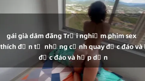 gái già dâm đãng Trải nghiệm phim sex : Sự kích thích đến từ những cảnh quay độc đáo và hấp dẫn
