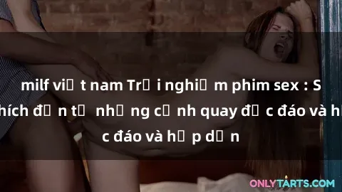 milf việt nam Trải nghiệm phim sex : Sự kích thích đến từ những cảnh quay độc đáo và hấp dẫn