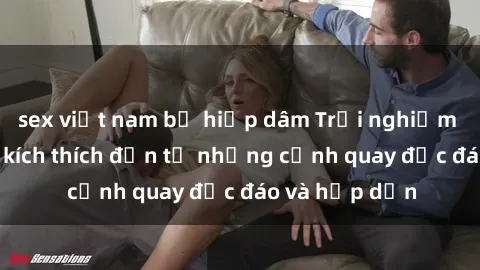 sex việt nam bị hiếp dâm Trải nghiệm phim sex : Sự kích thích đến từ những cảnh quay độc đáo và hấp dẫn