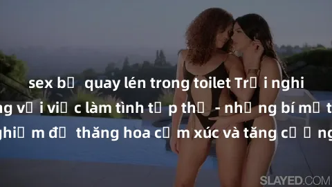 sex bị quay lén trong toilet Trải nghiệm hứng khởi cùng với việc làm tình tập thể - những bí mật và kinh nghiệm để thăng hoa cảm xúc và tăng cường sự gắn kết trong mối quan hệ