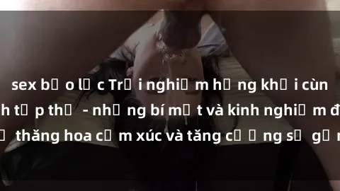sex bạo lực Trải nghiệm hứng khởi cùng với việc làm tình tập thể - những bí mật và kinh nghiệm để thăng hoa cảm xúc và tăng cường sự gắn kết trong mối quan hệ
