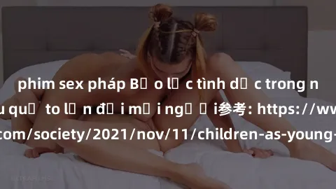 phim sex pháp Bạo lực tình dục trong nhóm: nguy cơ và hậu quả to lớn đối mọi người参考: https://www.theguardian.com/society/2021/nov/11/children-as-young-as-four-are-being-sexually-abused-by-groups-in-u