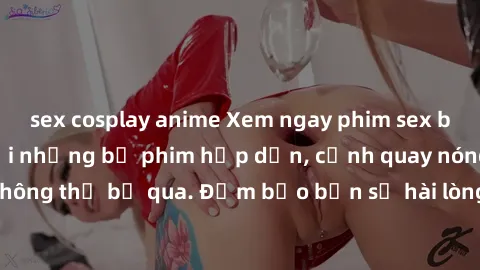 sex cosplay anime Xem ngay phim sex bukkake hàng đầu với những bộ phim hấp dẫn, cảnh quay nóng bỏng không thể bỏ qua. Đảm bảo bạn sẽ hài lòng với trải nghiệm mới lạ này!