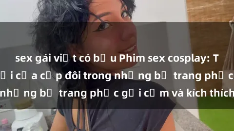 sex gái việt có bầu Phim sex cosplay: Trải nghiệm tuyệt vời của cặp đôi trong những bộ trang phục gợi cảm và kích thích