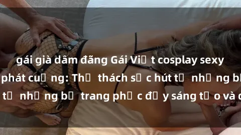gái già dâm đãng Gái Việt cosplay sexy khiến fan hâm mộ phát cuồng: Thử thách sức hút từ những bộ trang phục đầy sáng tạo và quyến rũ!