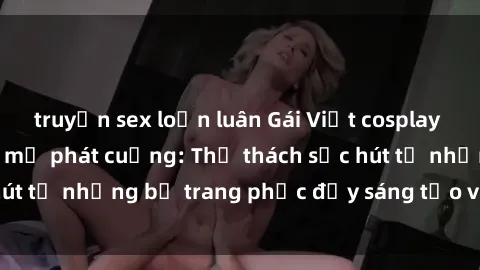 truyện sex loạn luân Gái Việt cosplay sexy khiến fan hâm mộ phát cuồng: Thử thách sức hút từ những bộ trang phục đầy sáng tạo và quyến rũ!