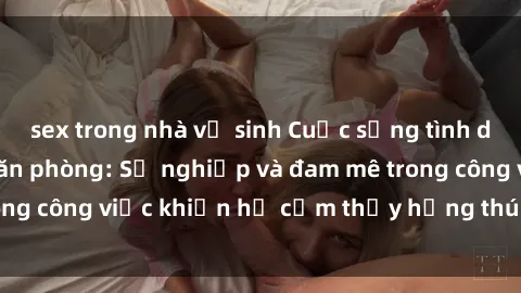 sex trong nhà vệ sinh Cuộc sống tình dục của nhân viên văn phòng: Sự nghiệp và đam mê trong công việc khiến họ cảm thấy hứng thú với tình dục?