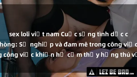 sex loli việt nam Cuộc sống tình dục của nhân viên văn phòng: Sự nghiệp và đam mê trong công việc khiến họ cảm thấy hứng thú với tình dục?