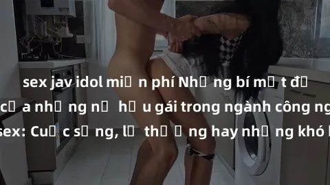 sex jav idol miễn phí Những bí mật đằng sau cuộc sống của những nữ hầu gái trong ngành công nghiệp sex: Cuộc sống, lẽ thường hay những khó khăn mà họ phải đối mặt.
