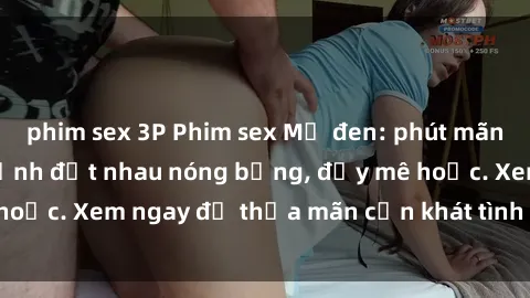 phim sex 3P Phim sex Mỹ đen: phút mãnh liệt với những cảnh địt nhau nóng bỏng, đầy mê hoặc. Xem ngay để thỏa mãn cơn khát tình dục của bạn!
