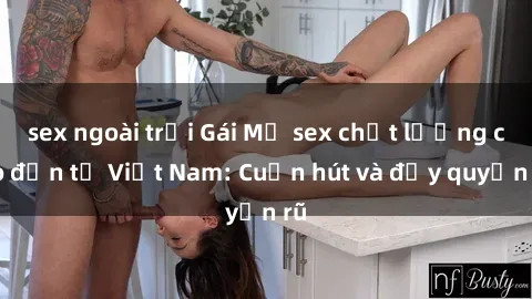 sex ngoài trời Gái Mỹ sex chất lượng cao đến từ Việt Nam: Cuốn hút và đầy quyến rũ