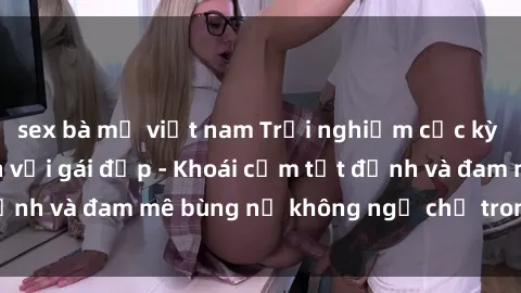 sex bà mẹ việt nam Trải nghiệm cực kỳ thú vị khi làm tình với gái đẹp - Khoái cảm tột đỉnh và đam mê bùng nổ không ngờ chỉ trong một đêm!