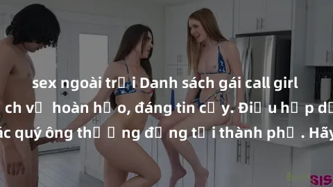 sex ngoài trời Danh sách gái call girl vip chất lượng, dịch vụ hoàn hảo, đáng tin cậy. Điều hấp dẫn cho các quý ông thượng đẳng tại thành phố. Hãy nhấc máy và đặt lịch ngay!