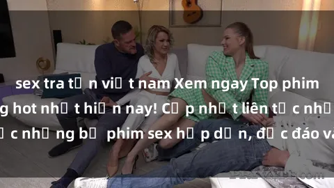 sex tra tấn việt nam Xem ngay Top phim sex mới nhất đang hot nhất hiện nay! Cập nhật liên tục những bộ phim sex hấp dẫn, độc đáo và đầy kích thích.