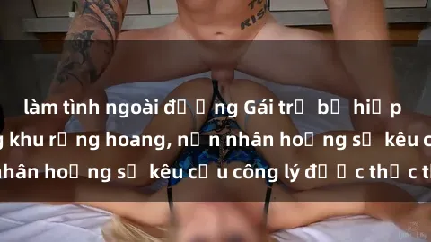 làm tình ngoài đường Gái trẻ bị hiếp dâm bạo lực trong khu rừng hoang, nạn nhân hoảng sợ kêu cầu công lý được thực thi
