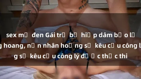 sex mỹ đen Gái trẻ bị hiếp dâm bạo lực trong khu rừng hoang, nạn nhân hoảng sợ kêu cầu công lý được thực thi