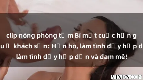 clip nóng phòng tắm Bí mật cuộc hẹn gái Việt lần đầu ở khách sạn: Hẹn hò, làm tình đầy hấp dẫn và đam mê!