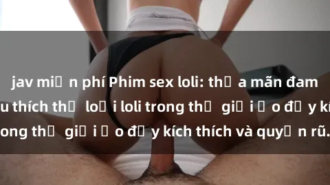 jav miễn phí Phim sex loli: thỏa mãn đam mê của người yêu thích thể loại loli trong thế giới ảo đầy kích thích và quyến rũ.