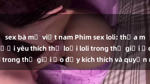 sex bà mẹ việt nam Phim sex loli: thỏa mãn đam mê của người yêu thích thể loại loli trong thế giới ảo đầy kích thích và quyến rũ.