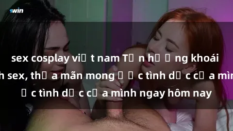 sex cosplay việt nam Tận hưởng khoái cảm với gái xinh sex, thỏa mãn mong ước tình dục của mình ngay hôm nay
