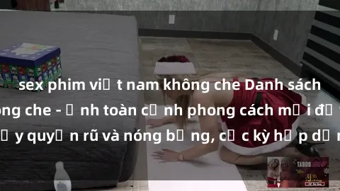sex phim việt nam không che Danh sách sex Việt Nam không che - Ảnh toàn cảnh phong cách mới đầy quyến rũ và nóng bỏng, cực kỳ hấp dẫn, không thể bỏ qua!